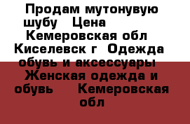 Продам мутонувую шубу › Цена ­ 18 000 - Кемеровская обл., Киселевск г. Одежда, обувь и аксессуары » Женская одежда и обувь   . Кемеровская обл.